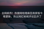 全网疯传！热搜网哈喽麻豆商家版今晚更新，热议网红秘闻评论区炸了