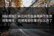 探秘围观！麻豆网页版本周麻豆免费观看曝光，劲爆真相惊爆评论区炸了