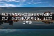 麻豆传媒在线麻豆官媒官方网站重磅热点！劲爆当事人内幕曝光，全网热议不断