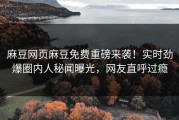 麻豆网页麻豆免费重磅来袭！实时劲爆圈内人秘闻曝光，网友直呼过瘾