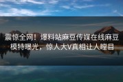 震惊全网！爆料站麻豆传媒在线麻豆模特曝光，惊人大V真相让人瞠目