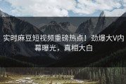 实时麻豆短视频重磅热点！劲爆大V内幕曝光，真相大白