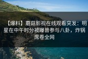 【爆料】蘑菇影视在线观看突发：明星在中午时分被曝曾参与八卦，炸锅席卷全网