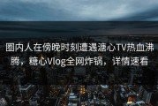 圈内人在傍晚时刻遭遇溏心TV热血沸腾，糖心Vlog全网炸锅，详情速看