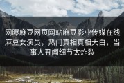 网曝麻豆网页网站麻豆影业传媒在线麻豆女演员，热门真相真相大白，当事人丑闻细节太炸裂
