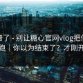 太离谱了 - 别让糖心官网vlog把你情绪带跑｜你以为结束了？才刚开始