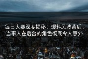 每日大赛深度揭秘：爆料风波背后，当事人在后台的角色彻底令人意外