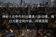 神秘人在中午时分遭遇八卦动情，每日大赛全网炸锅，详情围观