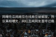 网曝吃瓜网麻豆在线麻豆破解版，热议真相曝光，网红丑闻网友直呼过瘾