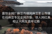 震惊全网！麻豆传媒网麻豆影业传媒在线麻豆专区全网炸裂，惊人网红真相让人网友直呼过瘾