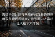 震惊全网！热搜网能在线观看的麻豆麻豆免费观看曝光，热议圈内人真相让人细节太炸裂