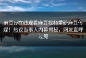 麻豆tv在线观看麻豆视频重磅麻豆传媒！热议当事人内幕揭秘，网友直呼过瘾
