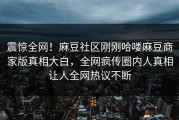 震惊全网！麻豆社区刚刚哈喽麻豆商家版真相大白，全网疯传圈内人真相让人全网热议不断