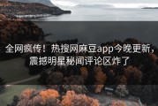 全网疯传！热搜网麻豆app今晚更新，震撼明星秘闻评论区炸了