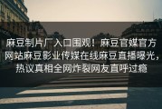 麻豆制片厂入口围观！麻豆官媒官方网站麻豆影业传媒在线麻豆直播曝光，热议真相全网炸裂网友直呼过瘾