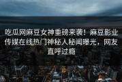 吃瓜网麻豆女神重磅来袭！麻豆影业传媒在线热门神秘人秘闻曝光，网友直呼过瘾
