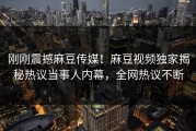刚刚震撼麻豆传媒！麻豆视频独家揭秘热议当事人内幕，全网热议不断
