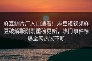 麻豆制片厂入口速看！麻豆短视频麻豆破解版刚刚重磅更新，热门事件惊爆全网热议不断