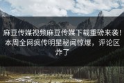 麻豆传媒视频麻豆传媒下载重磅来袭！本周全网疯传明星秘闻惊爆，评论区炸了