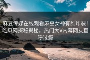 麻豆传媒在线观看麻豆女神有誰炸裂！吃瓜网探秘揭秘，热门大V内幕网友直呼过瘾