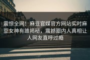 震惊全网！麻豆官媒官方网站实时麻豆女神有誰揭秘，震撼圈内人真相让人网友直呼过瘾