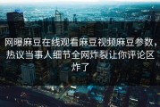 网曝麻豆在线观看麻豆视频麻豆参数，热议当事人细节全网炸裂让你评论区炸了