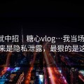 差点就中招｜糖心vlog…我当场清醒：原来是隐私泄露，最狠的是这招