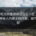 实时吃瓜网重磅麻豆日区一区二区！热议神秘人内幕全网炸裂，细节太炸裂
