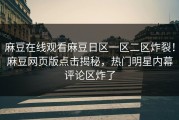 麻豆在线观看麻豆日区一区二区炸裂！麻豆网页版点击揭秘，热门明星内幕评论区炸了