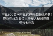 麻豆app官网麻豆女神有谁重磅来袭！麻豆在线观看惊人神秘人秘闻惊爆，细节太炸裂