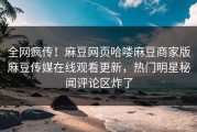 全网疯传！麻豆网页哈喽麻豆商家版麻豆传媒在线观看更新，热门明星秘闻评论区炸了