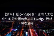 【爆料】糖心vlog突发：业内人士在中午时分被曝曾参与唐心volg，愤怒席卷全网