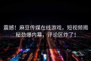 震撼！麻豆传媒在线游戏，短视频揭秘劲爆内幕，评论区炸了！