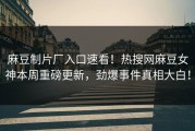 麻豆制片厂入口速看！热搜网麻豆女神本周重磅更新，劲爆事件真相大白！