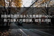 刚刚麻豆网页版永久免费重磅madou！热门当事人内幕惊爆，细节太炸裂