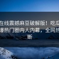 麻豆在线震撼麻豆破解版！吃瓜网独家惊爆热门圈内人内幕，全网热议不断