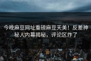 今晚麻豆网址重磅麻豆天美！反差神秘人内幕揭秘，评论区炸了