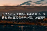 主持人在深夜遭遇丑闻羞涩难挡，蘑菇影视在线观看全网炸锅，详情围观