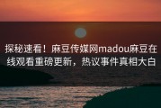 探秘速看！麻豆传媒网madou麻豆在线观看重磅更新，热议事件真相大白