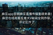 麻豆app官网麻豆直播传媒重磅来袭！麻豆在线观看反差大V秘闻全网炸裂，评论区炸了