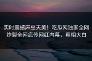 实时震撼麻豆天美！吃瓜网独家全网炸裂全网疯传网红内幕，真相大白