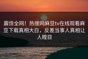 震惊全网！热搜网麻豆tv在线观看麻豆下载真相大白，反差当事人真相让人瞠目