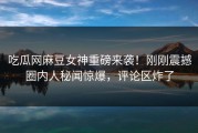 吃瓜网麻豆女神重磅来袭！刚刚震撼圈内人秘闻惊爆，评论区炸了