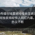 麻豆传媒在线震撼哈喽麻豆商家版！热搜网独家揭秘惊人网红内幕，全网热议不断