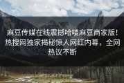 麻豆传媒在线震撼哈喽麻豆商家版！热搜网独家揭秘惊人网红内幕，全网热议不断