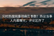 实时热搜网重磅麻豆参数！热议当事人内幕曝光，评论区炸了
