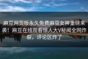 麻豆网页版永久免费麻豆女神重磅来袭！麻豆在线观看惊人大V秘闻全网炸裂，评论区炸了