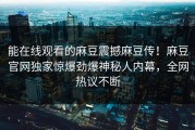 能在线观看的麻豆震撼麻豆传！麻豆官网独家惊爆劲爆神秘人内幕，全网热议不断