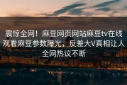 震惊全网！麻豆网页网站麻豆tv在线观看麻豆参数曝光，反差大V真相让人全网热议不断