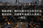 探秘速看！爆料站麻豆吃瓜麻豆在线重磅更新，劲爆事件真相大白真相让人瞠目